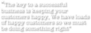 “The key to a successful business is keeping your customers happy, We have loads of happy customers so we must be doing something right”